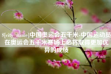 鄂尔多斯中国奥运会五千米-中国运动员在奥运会五千米赛场上必将取得更加优异的成绩
