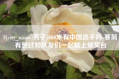 鄂尔多斯男子5000米有中国选手吗-赛前有想过和队友们一起站上领奖台