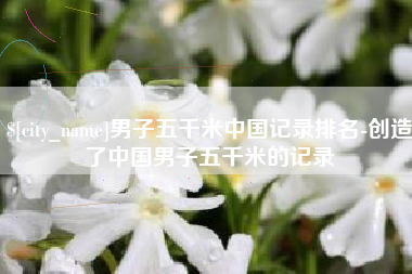 鄂尔多斯男子五千米中国记录排名-创造了中国男子五千米的记录