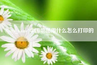 鄂尔多斯中国地图用什么怎么打印的