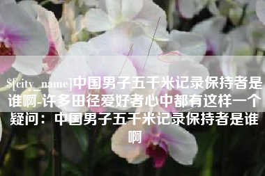 鄂尔多斯中国男子五千米记录保持者是谁啊-许多田径爱好者心中都有这样一个疑问：中国男子五千米记录保持者是谁啊
