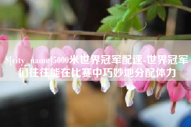 鄂尔多斯5000米世界冠军配速-世界冠军们往往能在比赛中巧妙地分配体力