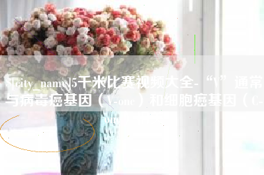 鄂尔多斯5千米比赛视频大全-“V”通常与病毒癌基因（V-onc）和细胞癌基因（C-onc）相关