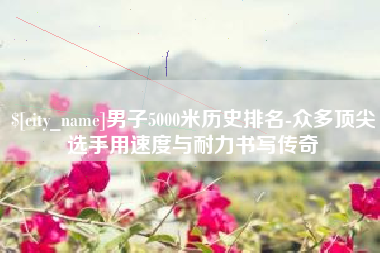 鄂尔多斯男子5000米历史排名-众多顶尖选手用速度与耐力书写传奇