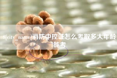 鄂尔多斯消防中控证怎么考取多大年龄能考